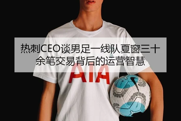 热刺CEO谈男足一线队夏窗三十余笔交易背后的运营智慧